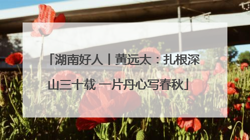 湖南好人丨黄远太：扎根深山三十载 一片丹心写春秋