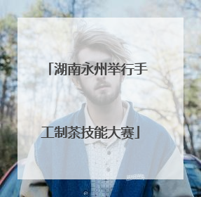 湖南永州举行手工制茶技能大赛