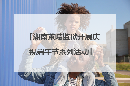 湖南茶陵监狱开展庆祝端午节系列活动