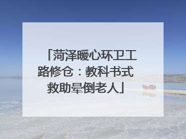 菏泽暖心环卫工路修仓：教科书式救助晕倒老人