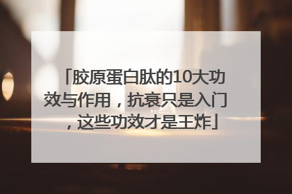 胶原蛋白肽的10大功效与作用，抗衰只是入门，这些功效才是王炸