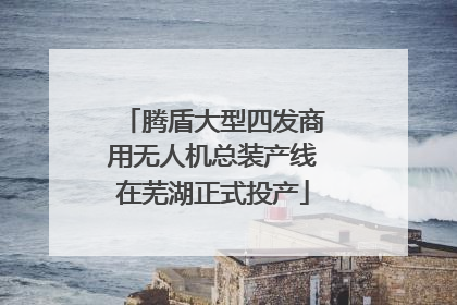 腾盾大型四发商用无人机总装产线在芜湖正式投产