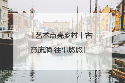 艺术点亮乡村丨古意流淌 往事悠悠