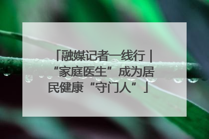 融媒记者一线行｜“家庭医生”成为居民健康“守门人”
