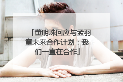 董明珠回应与孟羽童未来合作计划：我们一直在合作