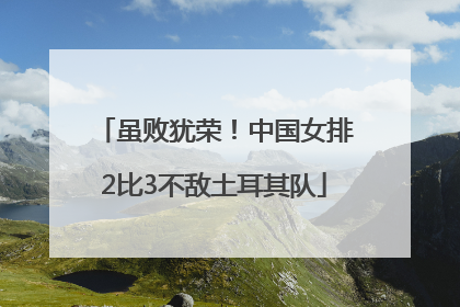 虽败犹荣！中国女排2比3不敌土耳其队