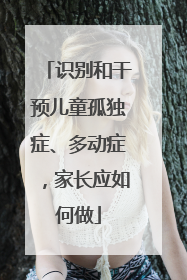 识别和干预儿童孤独症、多动症，家长应如何做