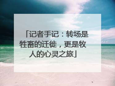 记者手记：转场是牲畜的迁徙，更是牧人的心灵之旅
