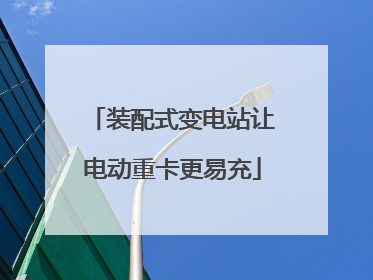 装配式变电站让电动重卡更易充