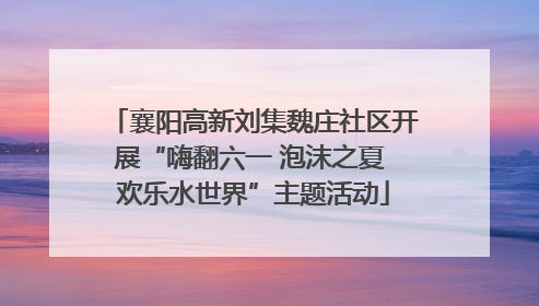 襄阳高新刘集魏庄社区开展“嗨翻六一 泡沫之夏 欢乐水世界”主题活动