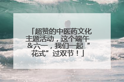 超赞的中医药文化主题活动，这个端午＆六一，我们一起“花式”过双节！