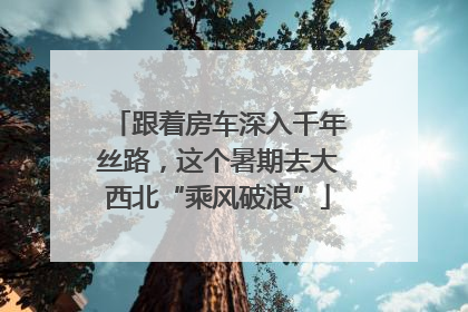 跟着房车深入千年丝路，这个暑期去大西北“乘风破浪”