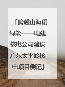 跨越山海觅绿能——电建核电公司建设广东太平岭核电项目侧记