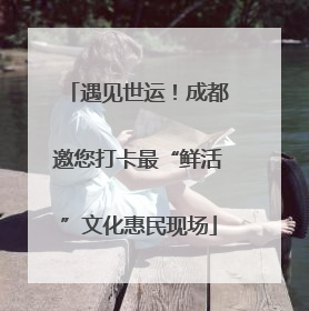 遇见世运！成都邀您打卡最“鲜活”文化惠民现场