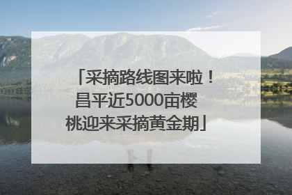 采摘路线图来啦！昌平近5000亩樱桃迎来采摘黄金期