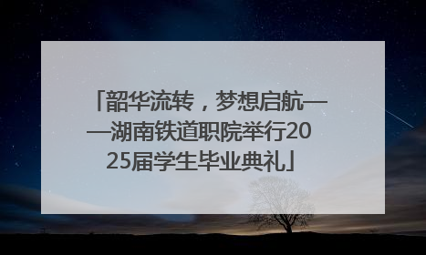 韶华流转，梦想启航——湖南铁道职院举行2025届学生毕业典礼