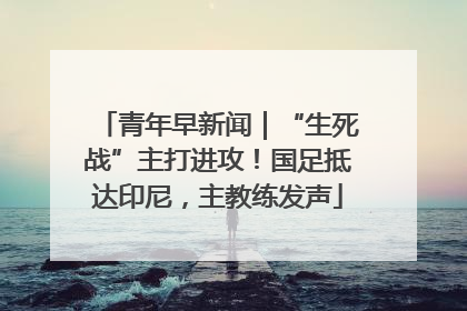 青年早新闻｜“生死战”主打进攻！国足抵达印尼，主教练发声