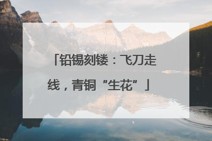 铅锡刻镂：飞刀走线，青铜“生花”