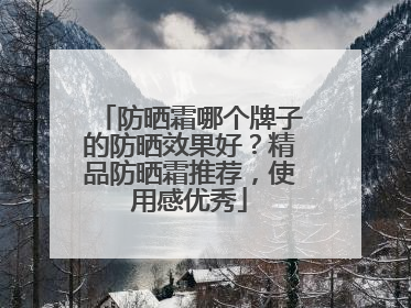 防晒霜哪个牌子的防晒效果好？精品防晒霜推荐，使用感优秀