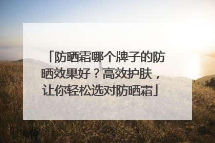 防晒霜哪个牌子的防晒效果好？高效护肤，让你轻松选对防晒霜