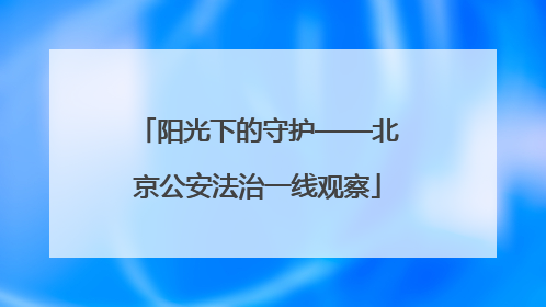 阳光下的守护——北京公安法治一线观察