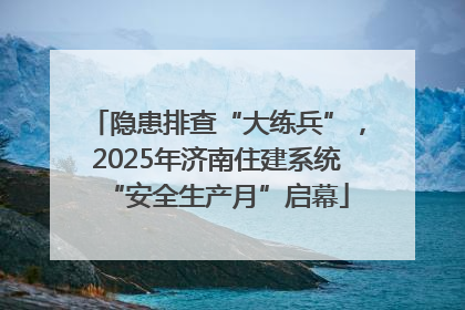 隐患排查“大练兵”，2025年济南住建系统“安全生产月”启幕