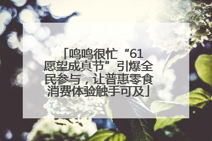 鸣鸣很忙“61 愿望成真节”引爆全民参与，让普惠零食消费体验触手可及