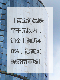 黄金饰品跌至千元以内，铂金上翻近40%，记者实探济南市场