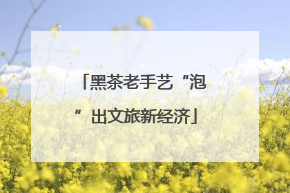 黑茶老手艺“泡”出文旅新经济