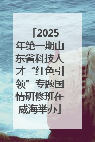 2025年第一期山东省科技人才“红色引领”专题国情研修班在威海举办