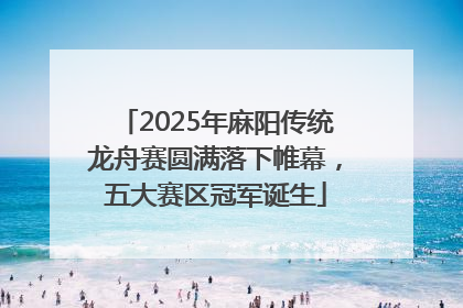 2025年麻阳传统龙舟赛圆满落下帷幕，五大赛区冠军诞生