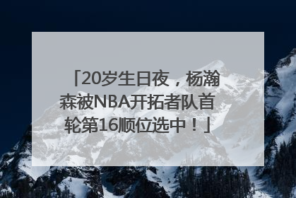 20岁生日夜，杨瀚森被NBA开拓者队首轮第16顺位选中！