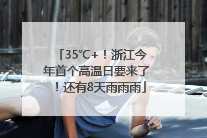 35℃+！浙江今年首个高温日要来了！还有8天雨雨雨